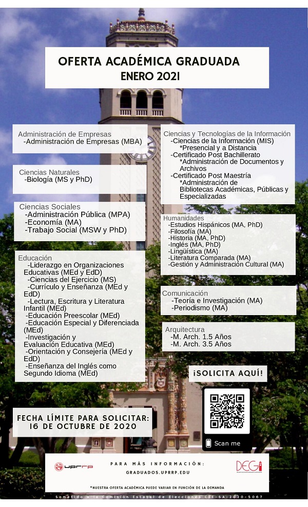 SOLICITUD DE ADMISIÓN A LOS PROGRAMAS GRADUADOS PARA ENERO 2021 Convocamos a todos los interesados en llevar a cabo estudios graduados en el Recinto de Río Piedras de la Universidad de Puerto Rico para que llenen la Solicitud de Admisión en la plataforma ApplyYourself en el siguiente enlace: https://app.applyyourself.com/?id=upr-grad. La misma debe ser completada en todas sus partes, tomando en consideración los requisitos establecidos por cada uno de los programas graduados. La fecha
límite establecida para la radicación de la misma es el 16 de octubre de 2020. Para mayor información, pueden consultar en la página del Decanato de Estudios Graduados e Investigación (DEGI), conectándose a: https://graduados.uprrp.edu. Además, la Coordinadora de Admisiones Graduadas y Reclutamiento, María L. Castro Romero, podrá contestar tus dudas sobre el proceso (maria.castro19@upr.edu) y redirigirte al coordinador/a de tu área de interés. Para poder atender a los interesados, hemos coordinado una serie de Orientaciones Virtuales sobre el proceso de Admisión y las ayudas económicas disponibles a través del Decanato de Estudios Graduados e Investigación (DEGI). Todas serán en horario de 6:00-6:45 pm. jueves,
10 de septiembre de 2020 martes, 15 de septiembre de 2020 jueves, 24 de septiembre de 2020 martes, 29 de septiembre de 2020 jueves, 8 de octubre de 2020 Debes completar el siguiente formulario: https://forms.gle/1VTgsoNBbYzoktyY8 para registrarte en la sesión en la que interesas participar. Cualquier pregunta, no duden en comunicarse a estudiantil.degi@upr.edu. ¡Te esperamos!
